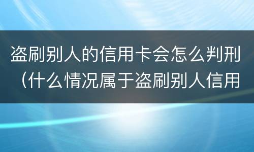 盗刷别人的信用卡会怎么判刑（什么情况属于盗刷别人信用卡）