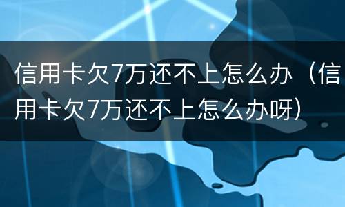 信用卡欠7万还不上怎么办（信用卡欠7万还不上怎么办呀）