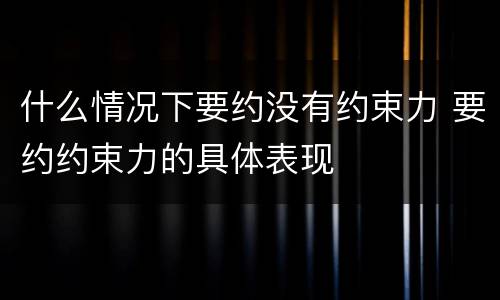 什么情况下要约没有约束力 要约约束力的具体表现