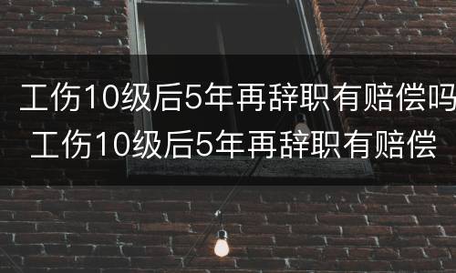 工伤10级后5年再辞职有赔偿吗 工伤10级后5年再辞职有赔偿吗