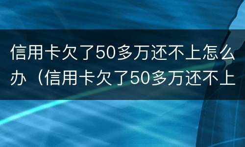 信用卡欠了50多万还不上怎么办（信用卡欠了50多万还不上怎么办呀）