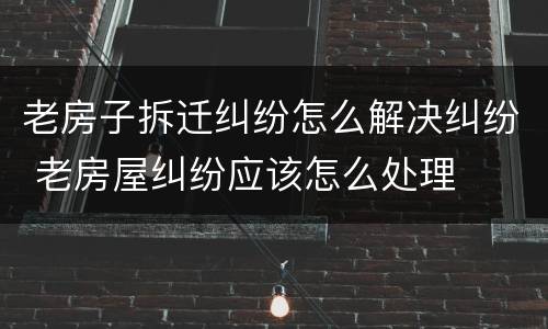 老房子拆迁纠纷怎么解决纠纷 老房屋纠纷应该怎么处理