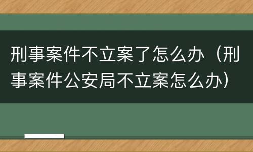 刑事案件不立案了怎么办（刑事案件公安局不立案怎么办）