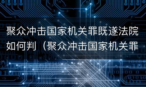 聚众冲击国家机关罪既遂法院如何判（聚众冲击国家机关罪既遂法院如何判决）