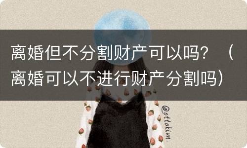 离婚但不分割财产可以吗？（离婚可以不进行财产分割吗）