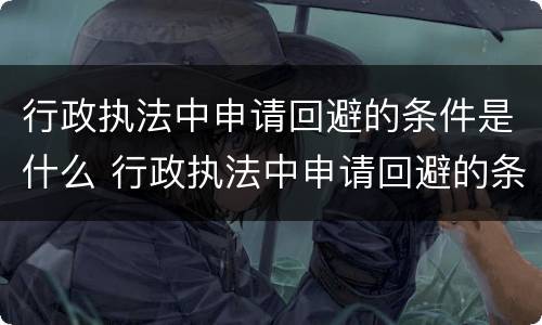 行政执法中申请回避的条件是什么 行政执法中申请回避的条件是什么意思