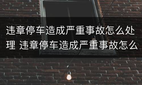 违章停车造成严重事故怎么处理 违章停车造成严重事故怎么处理好