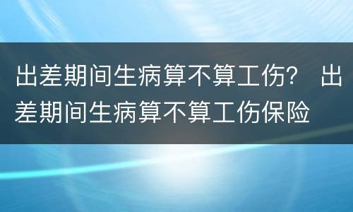 出差期间生病算不算工伤？ 出差期间生病算不算工伤保险