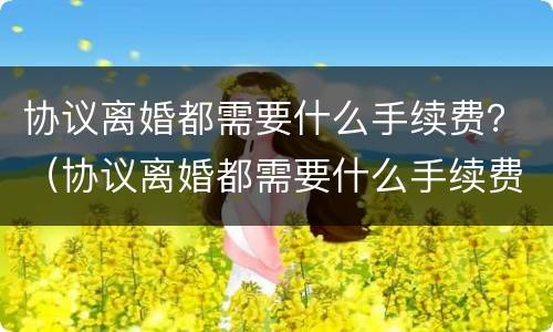 协议离婚都需要什么手续费？（协议离婚都需要什么手续费用）
