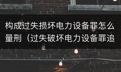 构成过失损坏电力设备罪怎么量刑（过失破坏电力设备罪追诉标准）