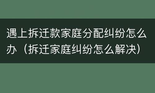 遇上拆迁款家庭分配纠纷怎么办（拆迁家庭纠纷怎么解决）