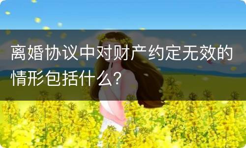 离婚协议中对财产约定无效的情形包括什么？