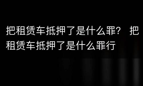 把租赁车抵押了是什么罪？ 把租赁车抵押了是什么罪行