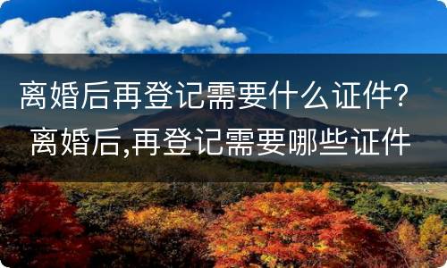 离婚后再登记需要什么证件？ 离婚后,再登记需要哪些证件