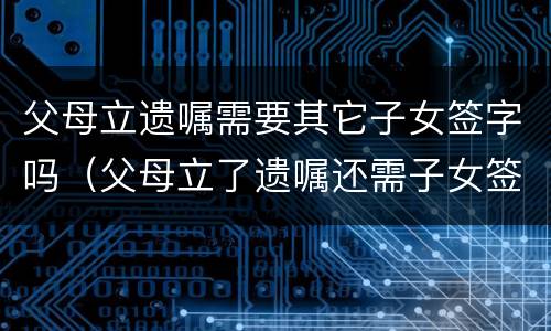 父母立遗嘱需要其它子女签字吗（父母立了遗嘱还需子女签字才有效吗）