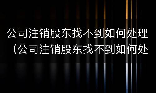 公司注销股东找不到如何处理（公司注销股东找不到如何处理股份）