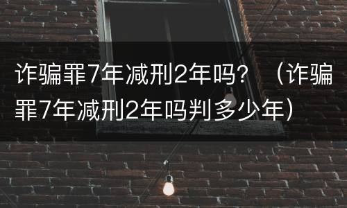 诈骗罪7年减刑2年吗？（诈骗罪7年减刑2年吗判多少年）