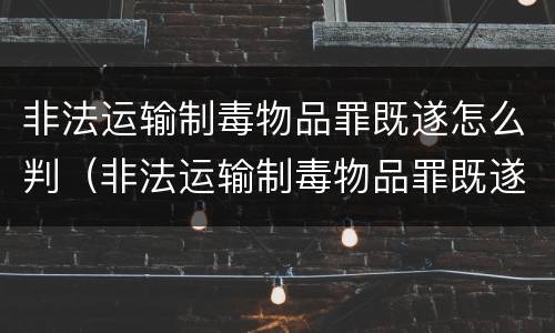 非法运输制毒物品罪既遂怎么判（非法运输制毒物品罪既遂怎么判）