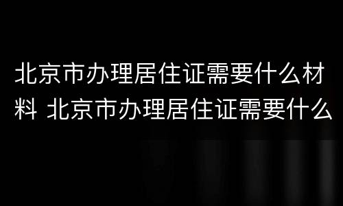 北京市办理居住证需要什么材料 北京市办理居住证需要什么材料和手续