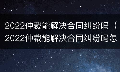 2022仲裁能解决合同纠纷吗（2022仲裁能解决合同纠纷吗怎么写）