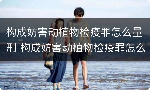 构成妨害动植物检疫罪怎么量刑 构成妨害动植物检疫罪怎么量刑的