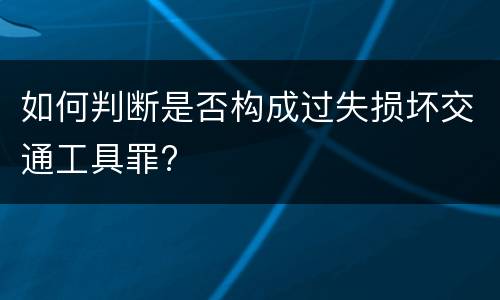 如何判断是否构成过失损坏交通工具罪?