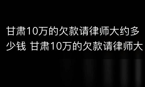 甘肃10万的欠款请律师大约多少钱 甘肃10万的欠款请律师大约多少钱呢
