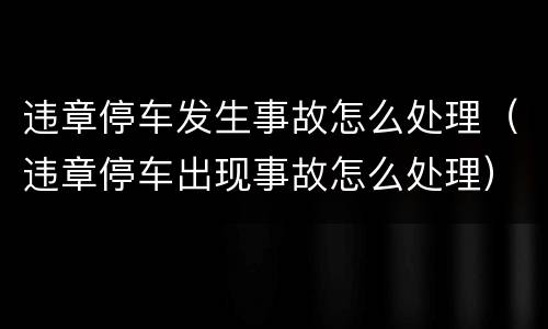 违章停车发生事故怎么处理（违章停车出现事故怎么处理）