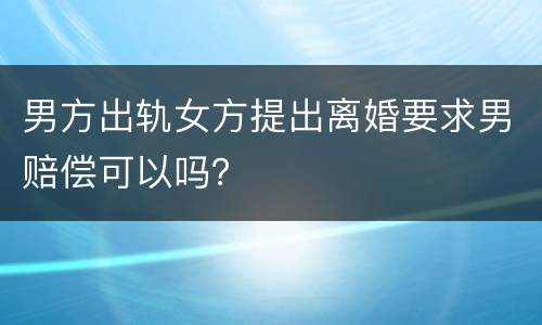 男方出轨女方提出离婚要求男赔偿可以吗？