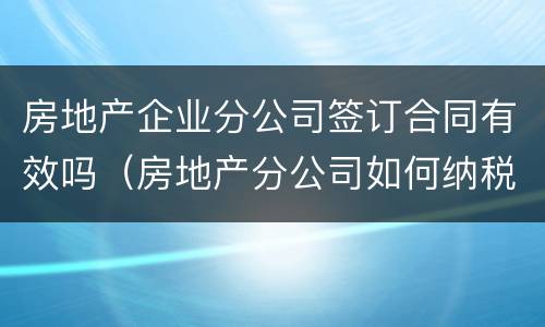 房地产企业分公司签订合同有效吗（房地产分公司如何纳税）