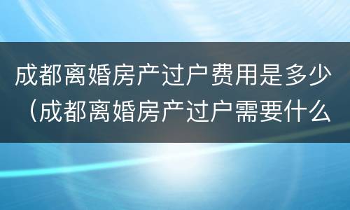 成都离婚房产过户费用是多少（成都离婚房产过户需要什么手续和费用）