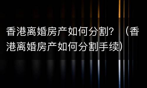 香港离婚房产如何分割？（香港离婚房产如何分割手续）