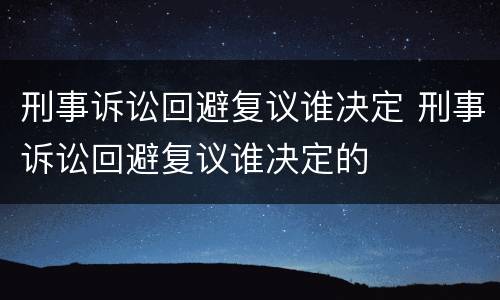 刑事诉讼回避复议谁决定 刑事诉讼回避复议谁决定的