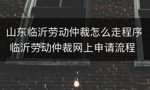 山东临沂劳动仲裁怎么走程序 临沂劳动仲裁网上申请流程