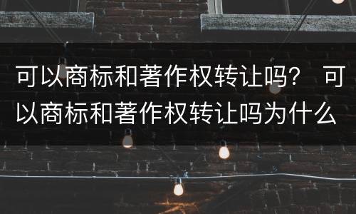 可以商标和著作权转让吗？ 可以商标和著作权转让吗为什么