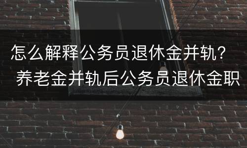 怎么解释公务员退休金并轨？ 养老金并轨后公务员退休金职级是否有用