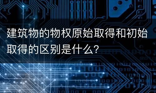 建筑物的物权原始取得和初始取得的区别是什么？