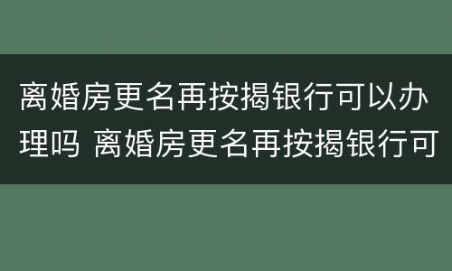 离婚房更名再按揭银行可以办理吗 离婚房更名再按揭银行可以办理吗要多少钱