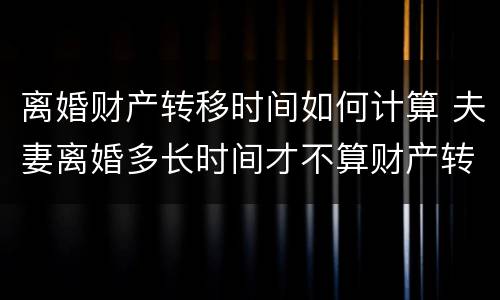 离婚财产转移时间如何计算 夫妻离婚多长时间才不算财产转移