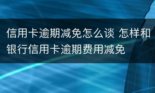 信用卡逾期减免怎么谈 怎样和银行信用卡逾期费用减免