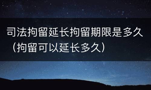 司法拘留延长拘留期限是多久（拘留可以延长多久）