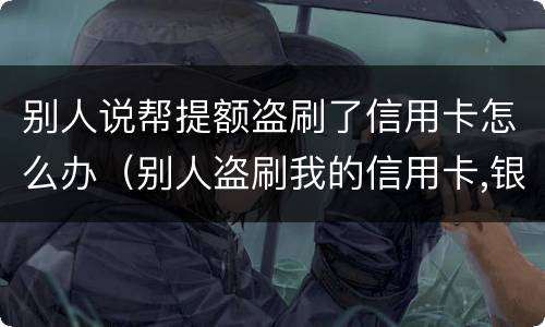 别人说帮提额盗刷了信用卡怎么办（别人盗刷我的信用卡,银行让我还钱怎么办）