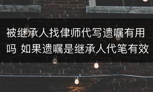被继承人找侓师代写遗嘱有用吗 如果遗嘱是继承人代笔有效吗