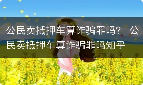 公民卖抵押车算诈骗罪吗？ 公民卖抵押车算诈骗罪吗知乎
