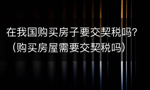 在我国购买房子要交契税吗？（购买房屋需要交契税吗）