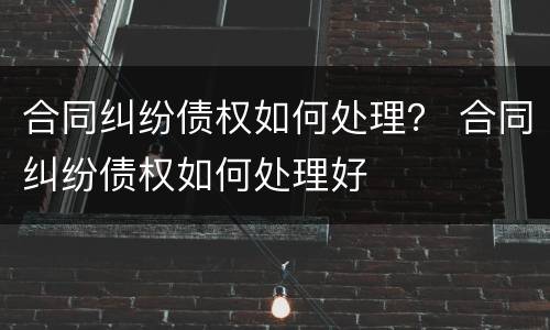合同纠纷债权如何处理？ 合同纠纷债权如何处理好