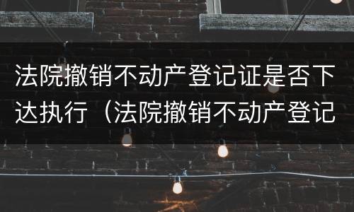 法院撤销不动产登记证是否下达执行（法院撤销不动产登记证是否下达执行书）