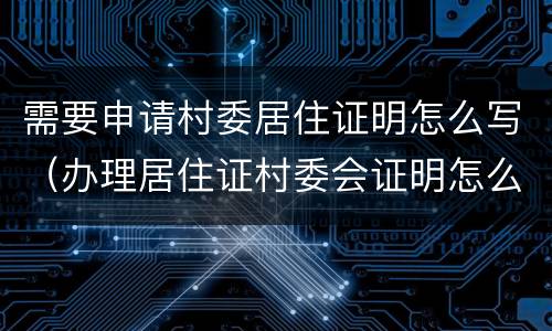 需要申请村委居住证明怎么写（办理居住证村委会证明怎么写）