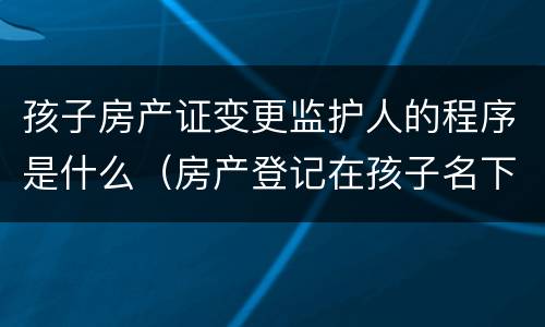 孩子房产证变更监护人的程序是什么（房产登记在孩子名下,监护人可以变更吗）