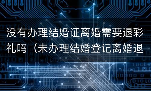 没有办理结婚证离婚需要退彩礼吗（未办理结婚登记离婚退彩礼吗）
